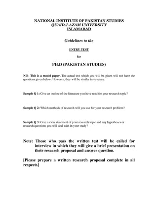 NATIONAL INSTITUTE OF PAKISTAN STUDIES
QUAID-I-AZAM UNIVERSITY
ISLAMABAD
Guidelines to the
ENTRY TEST
for
PH.D (PAKISTAN STUDIES)
N.B: This is a model paper. The actual test which you will be given will not have the
questions given below. However, they will be similar in structure.
Sample Q 1: Give an outline of the literature you have read for your research topic?
Sample Q 2: Which methods of research will you use for your research problem?
Sample Q 3: Give a clear statement of your research topic and any hypotheses or
research questions you will deal with in your study?
Note: Those who pass the written test will be called for
interview in which they will give a brief presentation on
their research proposal and answer question.
[Please prepare a written research proposal complete in all
respects]
 