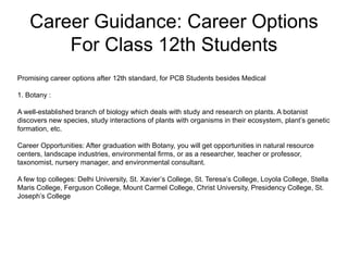 Career Guidance: Career Options
For Class 12th Students
Promising career options after 12th standard, for PCB Students besides Medical
1. Botany :
A well-established branch of biology which deals with study and research on plants. A botanist
discovers new species, study interactions of plants with organisms in their ecosystem, plant’s genetic
formation, etc.
Career Opportunities: After graduation with Botany, you will get opportunities in natural resource
centers, landscape industries, environmental firms, or as a researcher, teacher or professor,
taxonomist, nursery manager, and environmental consultant.
A few top colleges: Delhi University, St. Xavier’s College, St. Teresa’s College, Loyola College, Stella
Maris College, Ferguson College, Mount Carmel College, Christ University, Presidency College, St.
Joseph’s College
 