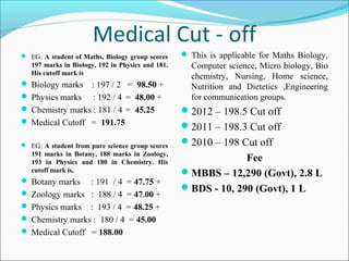 Medical Cut - off
 EG: A student of Maths, Biology group scores      This is applicable for Maths Biology,
   197 marks in Biology, 192 in Physics and 181.     Computer science, Micro biology, Bio
   His cutoff mark is
                                                     chemistry, Nursing, Home science,
 Biology marks  : 197 / 2 = 98.50 +                 Nutrition and Dietetics ,Engineering
 Physics marks : 192 / 4 = 48.00 +                  for communication groups.
 Chemistry marks : 181 / 4 = 45.25                2012 – 198.5 Cut off
 Medical Cutoff = 191.75
                                                   2011 – 198.3 Cut off
 EG: A student from pure science group scores     2010 – 198 Cut off
   191 marks in Botany, 188 marks in Zoology,
   193 in Physics and 180 in Chemistry. His                     Fee
   cutoff mark is,                                 MBBS – 12,290 (Govt), 2.8 L
 Botany marks   : 191 / 4 = 47.75 +
                                                   BDS - 10, 290 (Govt), 1 L
 Zoology marks : 188 / 4 = 47.00 +
 Physics marks : 193 / 4 = 48.25 +
 Chemistry marks : 180 / 4 = 45.00
 Medical Cutoff = 188.00
 