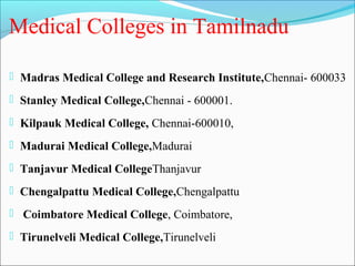 Medical Colleges in Tamilnadu

 Madras Medical College and Research Institute,Chennai- 600033

 Stanley Medical College,Chennai - 600001.

 Kilpauk Medical College, Chennai-600010,

 Madurai Medical College,Madurai

 Tanjavur Medical CollegeThanjavur

 Chengalpattu Medical College,Chengalpattu

 Coimbatore Medical College, Coimbatore,

 Tirunelveli Medical College,Tirunelveli
 