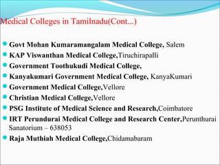 Medical Colleges in Tamilnadu(Cont...)

Govt Mohan Kumaramangalam Medical College, Salem
KAP Viswanthan Medical College,Tiruchirapalli
Government Toothukudi Medical College,
Kanyakumari Government Medical College, KanyaKumari
Government Medical College,Vellore
Christian Medical College,Vellore
PSG Institute of Medical Science and Research,Coimbatore
IRT Perundurai Medical College and Research Center,Perunthurai
 Sanatorium – 638053
Raja Muthiah Medical College,Chidamabaram
 