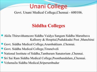 Unani College
         Govt. Unani Medical College,Chennai - 600106.


                      Siddha Colleges
Akila Thiruvithamcore Siddha Vaidya Sangam Siddha Maruthuva
                      Kalloory & Hospital,Pudukkadai Post ,Munchirai
Govt. Siddha Medical College,Arumbakkam ,Chennai.
Govt. Siddha Medical College,Tirunelveli
National Institute of Siddha,Tambaram Sanatorium ,Chennai.
Sri Sai Ram Siddha Medical College,Poonthandalam,,Chennai.
Velumailu Siddha Medical,Sriperumbudur
 