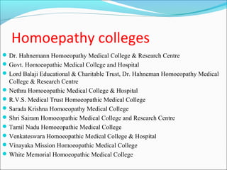 Homoepathy colleges
 Dr. Hahnemann Homoeopathy Medical College & Research Centre
 Govt. Homoeopathic Medical College and Hospital
 Lord Balaji Educational & Charitable Trust, Dr. Hahneman Homoeopathy Medical
  College & Research Centre
 Nethra Homoeopathic Medical College & Hospital
 R.V.S. Medical Trust Homoeopathic Medical College
 Sarada Krishna Homoeopathy Medical College
 Shri Sairam Homoeopathic Medical College and Research Centre
 Tamil Nadu Homoeopathic Medical College
 Venkateswara Homoeopathic Medical College & Hospital
 Vinayaka Mission Homoeopathic Medical College
 White Memorial Homoeopathic Medical College
 