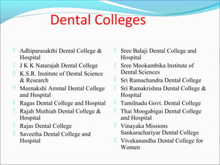 Dental Colleges
 Adhiparasakthi Dental College &         Sree Balaji Dental College and
    Hospital                                 Hospital
   J K K Natarajah Dental College          Sree Mookambika Institute of
   K.S.R. Institute of Dental Science       Dental Sciences
    & Research                              Sri Ramachandra Dental College
   Meenakshi Ammal Dental College          Sri Ramakrishna Dental College &
    and Hospital                             Hospital
   Ragas Dental College and Hospital       Tamilnadu Govt. Dental College
   Rajah Muthiah Dental College &          Thai Moogabigai Dental College
    Hospital                                 and Hospital
   Rajas Dental College                    Vinayaka Missions
   Saveetha Dental College and              Sankarachariyar Dental College
    Hospital                                Vivekanandha Dental College for
                                             Women
 