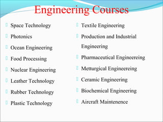Engineering Courses
 Space Technology       Textile Engineering

 Photonics              Production and Industrial

 Ocean Engineering       Engineering

 Food Processing        Pharmaceutical Engineereing

 Nuclear Engineering    Metturgical Engineereing

 Leather Technology     Ceramic Engineering

 Rubber Technology      Biochemical Engineering

 Plastic Technology     Aircraft Maintenence
 