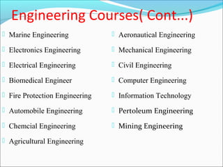 Engineering Courses( Cont...)
 Marine Engineering             Aeronautical Engineering

 Electronics Engineering        Mechanical Engineering

 Electrical Engineering         Civil Engineering

 Biomedical Engineer            Computer Engineering

 Fire Protection Engineering    Information Technology

 Automobile Engineering         Pertoleum Engineering

 Chemcial Engineering           Mining Engineering

 Agricultural Engineering
 