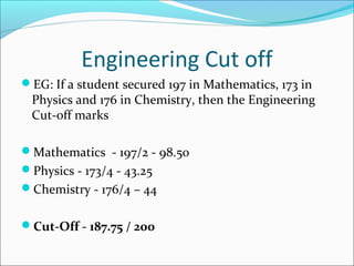 Engineering Cut off
EG: If a student secured 197 in Mathematics, 173 in
 Physics and 176 in Chemistry, then the Engineering
 Cut-off marks

Mathematics - 197/2 - 98.50
Physics - 173/4 - 43.25
Chemistry - 176/4 – 44


Cut-Off - 187.75 / 200
 