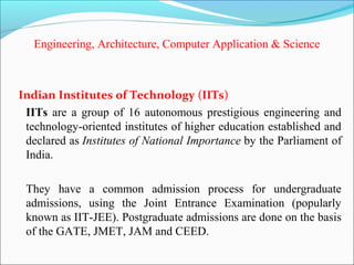 Engineering, Architecture, Computer Application & Science



Indian Institutes of Technology (IITs)
 IITs are a group of 16 autonomous prestigious engineering and
 technology-oriented institutes of higher education established and
 declared as Institutes of National Importance by the Parliament of
 India.

 They have a common admission process for undergraduate
 admissions, using the Joint Entrance Examination (popularly
 known as IIT-JEE). Postgraduate admissions are done on the basis
 of the GATE, JMET, JAM and CEED.
 