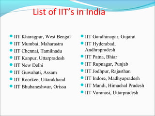 List of IIT’s in India

IIT Kharagpur, West Bengal   IIT Gandhinagar, Gujarat
IIT Mumbai, Maharastra       IIT Hyderabad,
IIT Chennai, Tamilnadu        Andhrapradesh
IIT Kanpur, Uttarpradesh     IIT Patna, Bhiar
IIT New Delhi                IIT Rupnagar, Punjab
IIT Guwahati, Assam          IIT Jodhpur, Rajasthan
IIT Roorkee, Uttarakhand     IIT Indore, Madhyapradesh
IIT Bhubaneshwar, Orissa     IIT Mandi, Himachal Pradesh
                              IIT Varanasi, Uttarpradesh
 