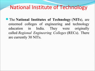 National Institute of Technology
The National Institutes of Technology (NITs), are
 esteemed colleges of engineering and technology
 education in India. They were originally
 called Regional Engineering Colleges (RECs). There
 are currently 30 NITs.
 