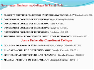 Government Engineering Colleges In Tamil Nadu

 ALAGAPPA CHETTIAR COLLEGE OF ENGINEERING & TECHNOLOGY Karaikudi - 630 004.

 GOVERNMENT COLLEGE OF ENGINEERING Bargur, Krishnagiri - 635 104.

 GOVERNMENT COLLEGE OF ENGINEERING Salem - 636 011.

 GOVERNMENT COLLEGE OF ENGINEERING Tirunelveli - 627 007.

 GOVERNMENT COLLEGE OF TECHNOLOGY Coimbatore - 641 013.

 THANTHAI PERIYAR GOVERNMENT INSTITUTE OF TECHNOLOGY Vellore - 632 002.

                  Anna University Constituent Colleges
 COLLEGE OF ENGINEERING Sardar Patel Road, Guindy, Chennai - 600 025.

 ALAGAPPA COLLEGE OF TECHNOLOGY, Guindy, Chennai - 600 025.

 SCHOOL OF ARCHITECTURE AND PLANNING , Guindy, Chennai - 600 025.

 MADRAS INSTITUTE OF TECHNOLOGY Chrompet, Chennai - 600 044.
 