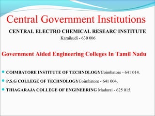 Central Government Institutions
   CENTRAL ELECTRO CHEMICAL RESEARC INSTITUTE
                         Karaikudi - 630 006


Government Aided Engineering Colleges In Tamil Nadu

 COIMBATORE INSTITUTE OF TECHNOLOGYCoimbatore - 641 014.

 P.S.G COLLEGE OF TECHNOLOGYCoimbatore - 641 004.

 THIAGARAJA COLLEGE OF ENGINEERING Madurai - 625 015.
 