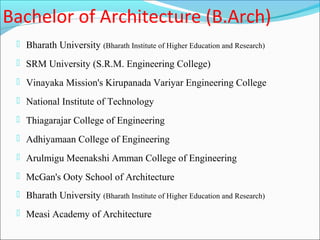 Bachelor of Architecture (B.Arch)
  Bharath University (Bharath Institute of Higher Education and Research)

  SRM University (S.R.M. Engineering College)

  Vinayaka Mission's Kirupanada Variyar Engineering College

  National Institute of Technology

  Thiagarajar College of Engineering

  Adhiyamaan College of Engineering

  Arulmigu Meenakshi Amman College of Engineering

  McGan's Ooty School of Architecture
  Bharath University (Bharath Institute of Higher Education and Research)

  Measi Academy of Architecture
 