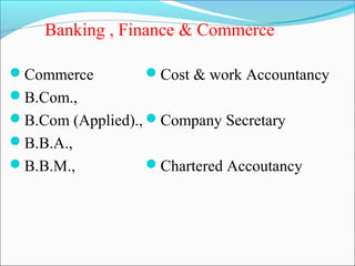 Banking , Finance & Commerce

Commerce         Cost & work Accountancy
B.Com.,
B.Com (Applied)., Company Secretary
B.B.A.,
B.B.M.,          Chartered Accoutancy
 