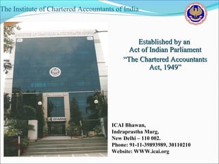 The Institute of Chartered Accountants of India



                                             Established by an
                                           Act of Indian Parliament
                                         “The Chartered Accountants
                                                  Act, 1949”




                                     ICAI Bhawan,
                                     Indraprastha Marg,
                                     New Delhi – 110 002.
                                     Phone: 91-11-39893989, 30110210
                                     Website: WWW.icai.org
 