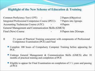 Highlight of the New Scheme of Education & Training

Common Proficiency Test ( CPT)      -                  2 Papers (Objective)
Integrated Professional Competence Course (IPCC)-      7 Papers into 2groups
Accounting Technician Course (ATC)    -        4 Papers
General Management and Communication Skills (GMCS)
Final (New) Course                    -        8 Papers into 2Groups

II        3½ years of Practical Training concurrent with components of Professional
          Competence Examination (PCE) and Final
      Complete 100 hours of Compulsory Computer Training before appearing for
       PCE.
      Undergo General Management & Communication Skills (GMCS) after 18
       months of practical training and completion of PCE
      Eligible to appear for Final Examination on completion of 3 ½ years and passing
       of PCE
 