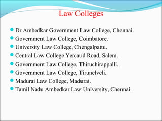 Law Colleges
Dr Ambedkar Government Law College, Chennai.
Government Law College, Coimbatore.
University Law College, Chengalpattu.
Central Law College Yercaud Road, Salem.
Government Law College, Thiruchirappalli.
Government Law College, Tirunelveli.
Madurai Law College, Madurai.
Tamil Nadu Ambedkar Law University, Chennai.
 