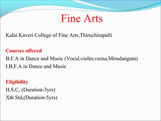 Fine Arts
Kalai Kaveri College of Fine Arts,Thiruchirapalli

Courses offered
B.F.A in Dance and Music (Vocal,violin,veena,Mirudangam)
I.B.F.A in Dance and Music

Eligibility
H.S.C, (Duration-3yrs)
Xth Std,(Duration-5yrs)
 
