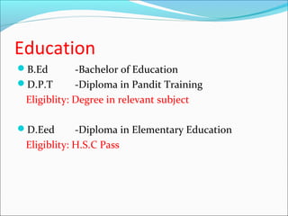 Education
B.Ed        -Bachelor of Education
D.P.T       -Diploma in Pandit Training
 Eligiblity: Degree in relevant subject

D.Eed       -Diploma in Elementary Education
 Eligiblity: H.S.C Pass
 