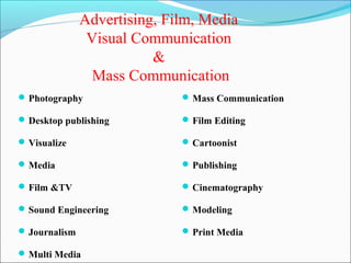 Advertising, Film, Media
                Visual Communication
                          &
                 Mass Communication
 Photography                  Mass Communication

 Desktop publishing           Film Editing

 Visualize                    Cartoonist

 Media                        Publishing

 Film &TV                     Cinematography

 Sound Engineering            Modeling

 Journalism                   Print Media

 Multi Media
 