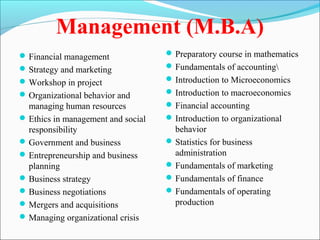 Management (M.B.A)
 Financial management               Preparatory course in mathematics
 Strategy and marketing             Fundamentals of accounting
 Workshop in project                Introduction to Microeconomics
 Organizational behavior and        Introduction to macroeconomics
  managing human resources           Financial accounting
 Ethics in management and social    Introduction to organizational
  responsibility                      behavior
 Government and business            Statistics for business
 Entrepreneurship and business       administration
  planning                           Fundamentals of marketing
 Business strategy                  Fundamentals of finance
 Business negotiations              Fundamentals of operating
 Mergers and acquisitions            production
 Managing organizational crisis
 