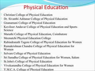 Physical Education
   Christian College of Physical Education
   Dr. Sivanthi Aditanar College of Physical Education
   Gnanamani College of Physical Education
   Koviloor Andavar College of Physical Education and Sports
    Science
   Maruthi College of Physical Education, Coimbatore
   Meenatchi Physical Education College
   Rabindranath Tagore College of Physical Education for Women
   Ramakrishnan Chandra College of Physical Education for
    Women
   Selvam College of Physical Education
   Sri Saradha College of Physical Education for Women, Salem
   St.John's College of Physical Education
   Vivekanandha College of Physical Education for Women
   Y.M.C.A. College of Physical Education
 