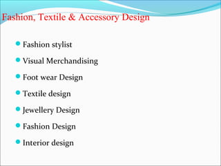 Fashion, Textile & Accessory Design

   Fashion stylist

   Visual Merchandising

   Foot wear Design

   Textile design

   Jewellery Design

   Fashion Design

   Interior design
 