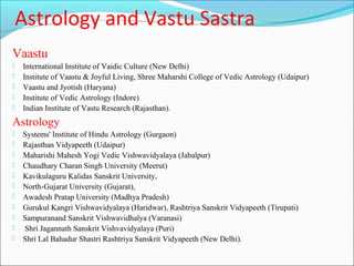 Astrology and Vastu Sastra
Vaastu
   International Institute of Vaidic Culture (New Delhi)
   Institute of Vaastu & Joyful Living, Shree Maharshi College of Vedic Astrology (Udaipur)
   Vaastu and Jyotish (Haryana)
   Institute of Vedic Astrology (Indore)
   Indian Institute of Vastu Research (Rajasthan).
Astrology
   Systems' Institute of Hindu Astrology (Gurgaon)
   Rajasthan Vidyapeeth (Udaipur)
   Maharishi Mahesh Yogi Vedic Vishwavidyalaya (Jabalpur)
   Chaudhary Charan Singh University (Meerut)
   Kavikulaguru Kalidas Sanskrit University,
   North-Gujarat University (Gujarat),
   Awadesh Pratap University (Madhya Pradesh)
   Gurukul Kangri Vishwavidyalaya (Haridwar), Rashtriya Sanskrit Vidyapeeth (Tirupati)
   Sampuranand Sanskrit Vishwavidhalya (Varanasi)
   Shri Jagannath Sanskrit Vishvavidyalaya (Puri)
   Shri Lal Bahadur Shastri Rashtriya Sanskrit Vidyapeeth (New Delhi).
 