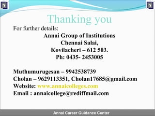 Thanking you
For further details:
             Annai Group of Institutions
                     Chennai Salai,
                Kovilacheri – 612 503.
                   Ph: 0435- 2453005

Muthumurugesan – 9942538739
Cholan – 9629113351, Cholan17685@gmail.com
Website: www.annaicolleges.com
Email : annaicollege@rediffmail.com


               Annai Career Guidance Center
 