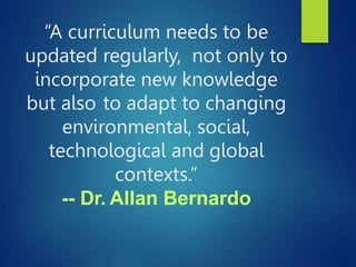 “A curriculum needs to be
updated regularly, not only to
incorporate new knowledge
but also to adapt to changing
environmental, social,
technological and global
contexts.”
-- Dr. Allan Bernardo
 