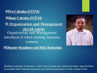 Organization and Management
introduces d when starting business
ventures
▣ Organization and Management
(BAM/ABM)
Students undergo immersion, which may include earn-while-you-learn opportunities,
to provide them relevant exposure and actual experience in their chosen track.
▣Pre-Calculus(STEM)
▣BasicCalculus(STEM)
▣DisasterReadinessandRiskReduction
 