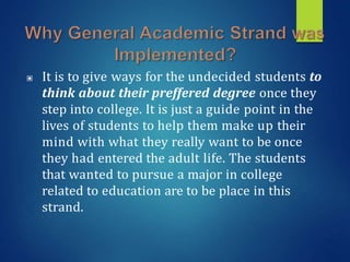 ▣ It is to give ways for the undecided students to
think about their preffered degree once they
step into college. It is just a guide point in the
lives of students to help them make up their
mind with what they really want to be once
they had entered the adult life. The students
that wanted to pursue a major in college
related to education are to be place in this
strand.
 