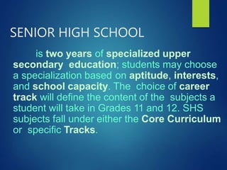 SENIOR HIGH SCHOOL
is two years of specialized upper
secondary education; students may choose
a specialization based on aptitude, interests,
and school capacity. The choice of career
track will define the content of the subjects a
student will take in Grades 11 and 12. SHS
subjects fall under either the Core Curriculum
or specific Tracks.
 