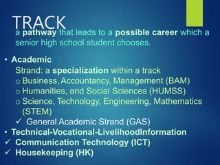 a pathway that leads to a possible career which a
senior high school student chooses.
• Academic
Strand: a specialization within a track
o Business, Accountancy, Management (BAM)
o Humanities, and Social Sciences (HUMSS)
o Science, Technology, Engineering, Mathematics
(STEM)
 General Academic Strand (GAS)
• Technical-Vocational-LivelihoodInformation
 Communication Technology (ICT)
 Housekeeping (HK)
TRACK
 