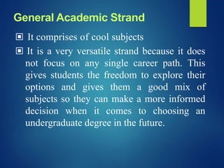▣ It comprises of cool subjects
▣ It is a very versatile strand because it does
not focus on any single career path. This
gives students the freedom to explore their
options and gives them a good mix of
subjects so they can make a more informed
decision when it comes to choosing an
undergraduate degree in the future.
General Academic Strand
 