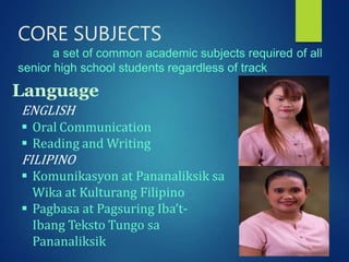 CORE SUBJECTS
a set of common academic subjects required of all
senior high school students regardless of track
ENGLISH
 Oral Communication
 Reading and Writing
FILIPINO
 Komunikasyon at Pananaliksik sa
Wika at Kulturang Filipino
 Pagbasa at Pagsuring Iba’t-
Ibang Teksto Tungo sa
Pananaliksik
Language
 