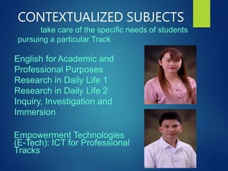 CONTEXTUALIZED SUBJECTS
take care of the specific needs of students
pursuing a particular Track
English for Academic and
Professional Purposes
Research in Daily Life 1
Research in Daily Life 2
Inquiry, Investigation and
Immersion
Empowerment Technologies
(E-Tech): ICT for Professional
Tracks
 