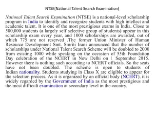 NTSE(National Talent Search Examination)
National Talent Search Examination (NTSE) is a national-level scholarship
program in India to identify and recognize students with high intellect and
academic talent. It is one of the most prestigious exams in India. Close to
500,000 students (a largely self selective group of students) appear in this
scholarship exam every year, and 1000 scholarships are awarded, out of
which 775 are not reserved .The former Union Minister of Human
Resource Development Smt. Smriti Irani announced that the number of
scholarships under National Talent Search Scheme will be doubled to 2000
from existing 1000 while speaking on the occasion of 55th Foundation
Day celebration of the NCERT in New Delhi on 1 September 2015.
However there is nothing such according to NCERT officials. So the seats
have not been doubled. The scheme is open to students of
Indian nationality. Students studying in Class X are eligible to appear for
the selection process. As it is organized by an official body (NCERT), it is
widely regarded by the Government of India as the most prestigious and
the most difficult examination at secondary level in the country.
 