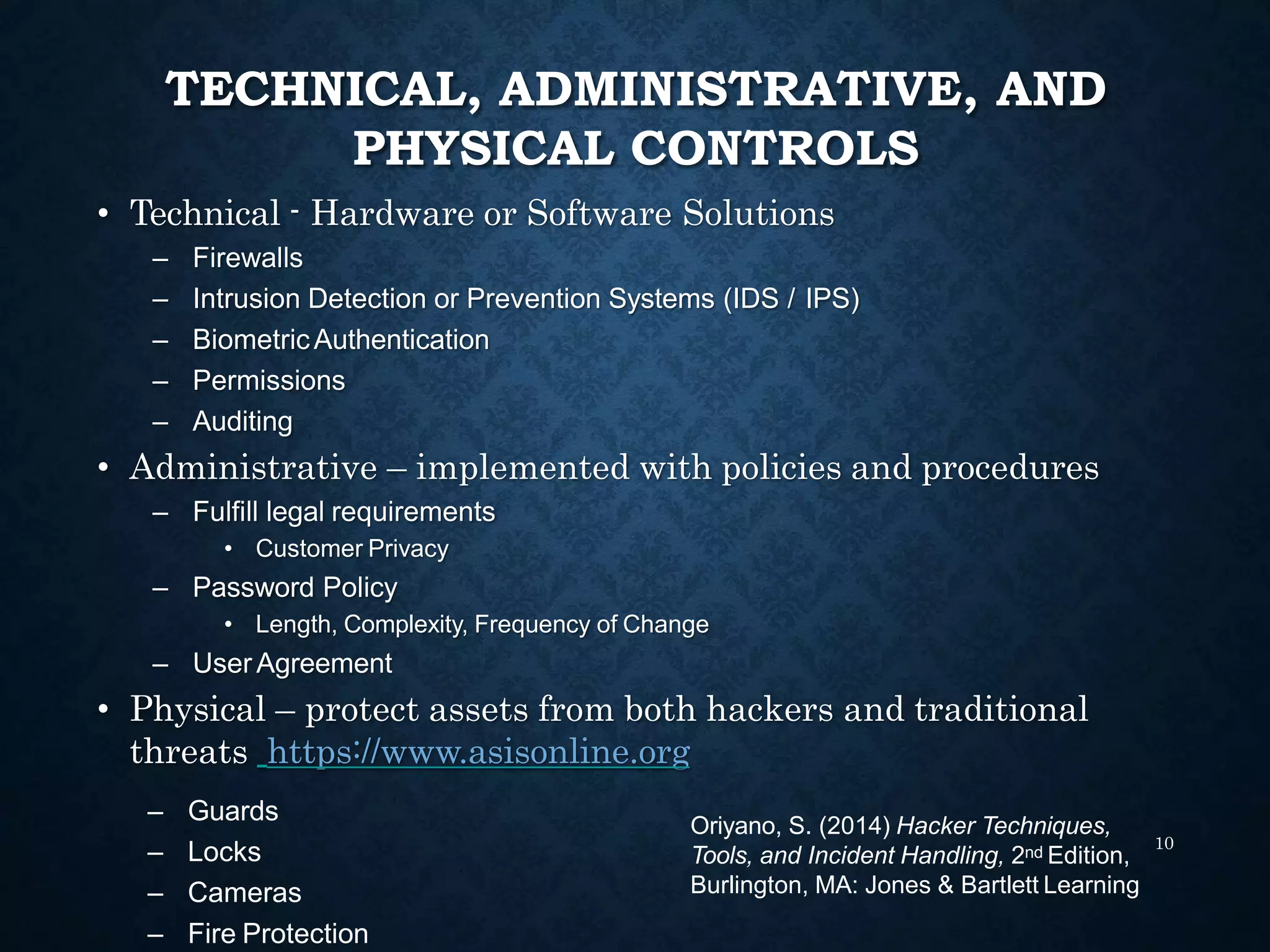 TECHNICAL, ADMINISTRATIVE, AND
PHYSICAL CONTROLS
• Technical - Hardware or Software Solutions
– Firewalls
– Intrusion Detection or Prevention Systems (IDS / IPS)
– BiometricAuthentication
– Permissions
– Auditing
• Administrative – implemented with policies and procedures
– Fulfill legal requirements
• Customer Privacy
– Password Policy
• Length, Complexity, Frequency of Change
– UserAgreement
• Physical – protect assets from both hackers and traditional
threats https://www.asisonline.org
10
– Guards
– Locks
– Cameras
– Fire Protection
Oriyano, S. (2014) Hacker Techniques,
Tools, and Incident Handling, 2nd Edition,
Burlington, MA: Jones & Bartlett Learning
 