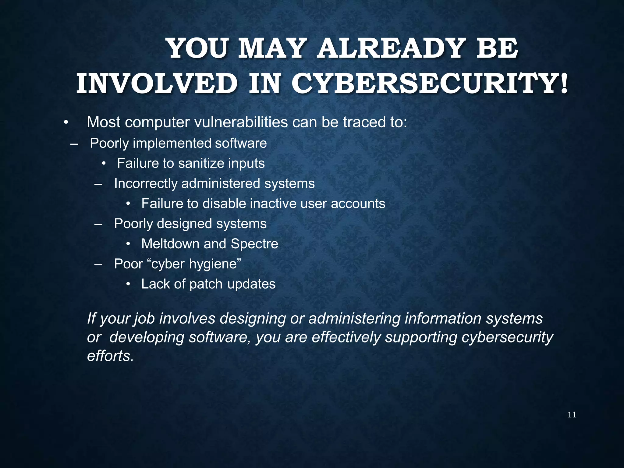 YOU MAY ALREADY BE
INVOLVED IN CYBERSECURITY!
11
• Most computer vulnerabilities can be traced to:
– Poorly implemented software
• Failure to sanitize inputs
– Incorrectly administered systems
• Failure to disable inactive user accounts
– Poorly designed systems
• Meltdown and Spectre
– Poor “cyber hygiene”
• Lack of patch updates
If your job involves designing or administering information systems
or developing software, you are effectively supporting cybersecurity
efforts.
 