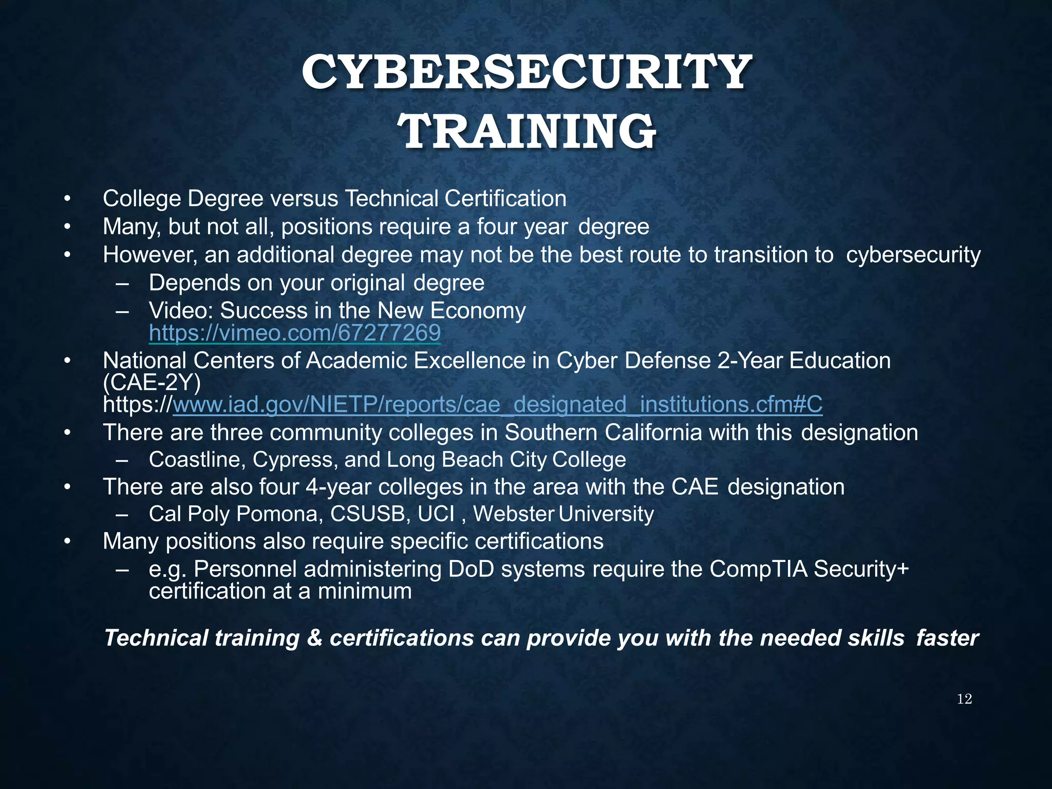 CYBERSECURITY
TRAINING
12
• College Degree versus Technical Certification
• Many, but not all, positions require a four year degree
• However, an additional degree may not be the best route to transition to cybersecurity
– Depends on your original degree
– Video: Success in the New Economy
https://vimeo.com/67277269
• National Centers of Academic Excellence in Cyber Defense 2-Year Education
(CAE-2Y)
https://www.iad.gov/NIETP/reports/cae_designated_institutions.cfm#C
• There are three community colleges in Southern California with this designation
– Coastline, Cypress, and Long Beach City College
• There are also four 4-year colleges in the area with the CAE designation
– Cal Poly Pomona, CSUSB, UCI , Webster University
• Many positions also require specific certifications
– e.g. Personnel administering DoD systems require the CompTIA Security+
certification at a minimum
Technical training & certifications can provide you with the needed skills faster
 