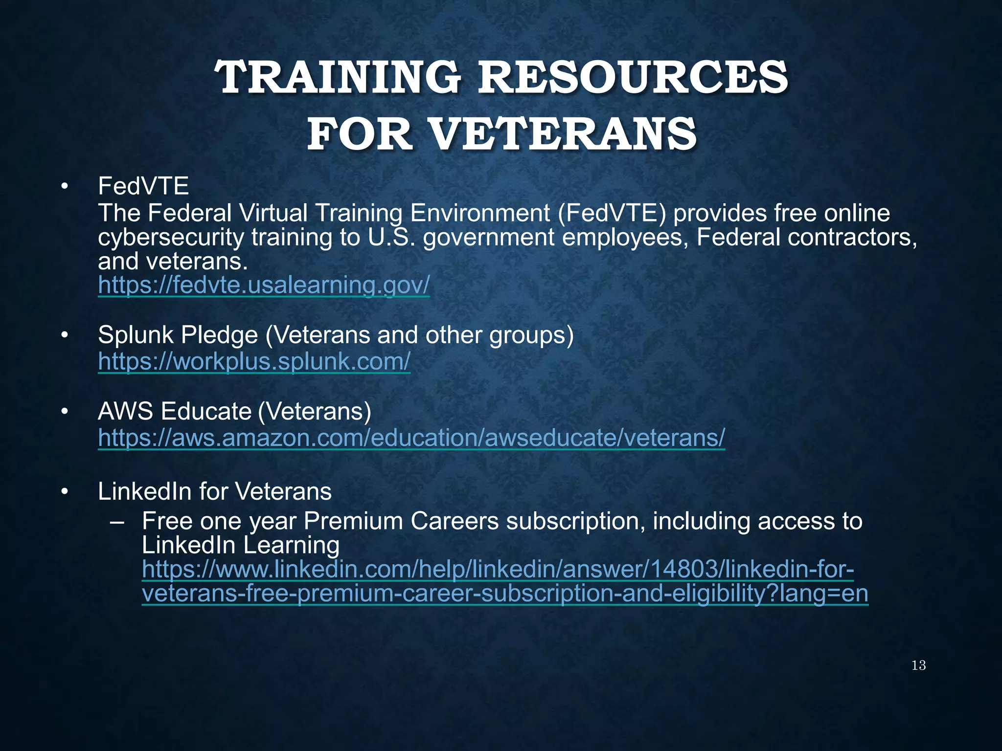 TRAINING RESOURCES
FOR VETERANS
13
• FedVTE
The Federal Virtual Training Environment (FedVTE) provides free online
cybersecurity training to U.S. government employees, Federal contractors,
and veterans.
https://fedvte.usalearning.gov/
• Splunk Pledge (Veterans and other groups)
https://workplus.splunk.com/
• AWS Educate (Veterans)
https://aws.amazon.com/education/awseducate/veterans/
• LinkedIn for Veterans
– Free one year Premium Careers subscription, including access to
LinkedIn Learning
https://www.linkedin.com/help/linkedin/answer/14803/linkedin-for-
veterans-free-premium-career-subscription-and-eligibility?lang=en
 