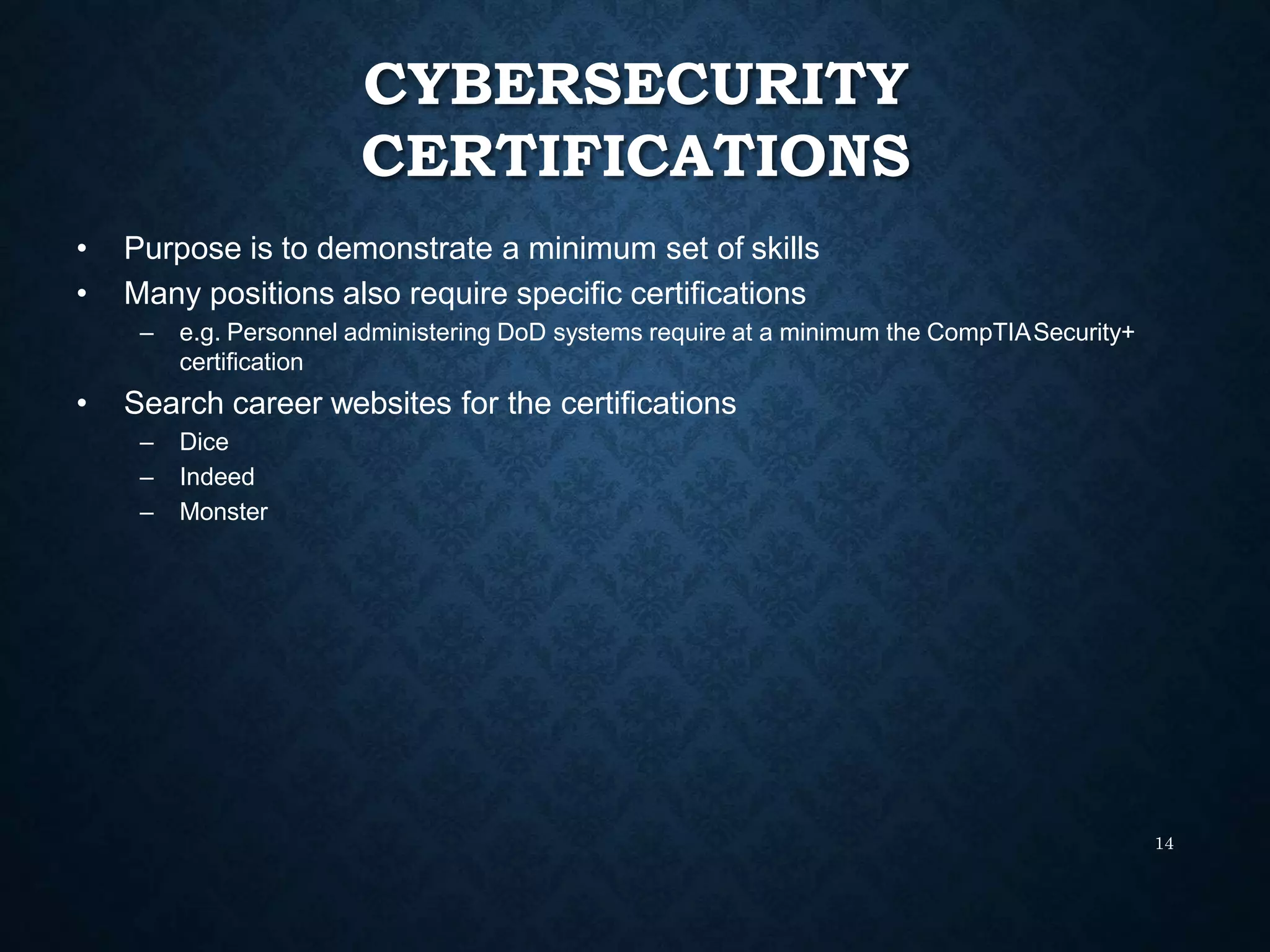 CYBERSECURITY
CERTIFICATIONS
14
• Purpose is to demonstrate a minimum set of skills
• Many positions also require specific certifications
– e.g. Personnel administering DoD systems require at a minimum the CompTIASecurity+
certification
• Search career websites for the certifications
– Dice
– Indeed
– Monster
 