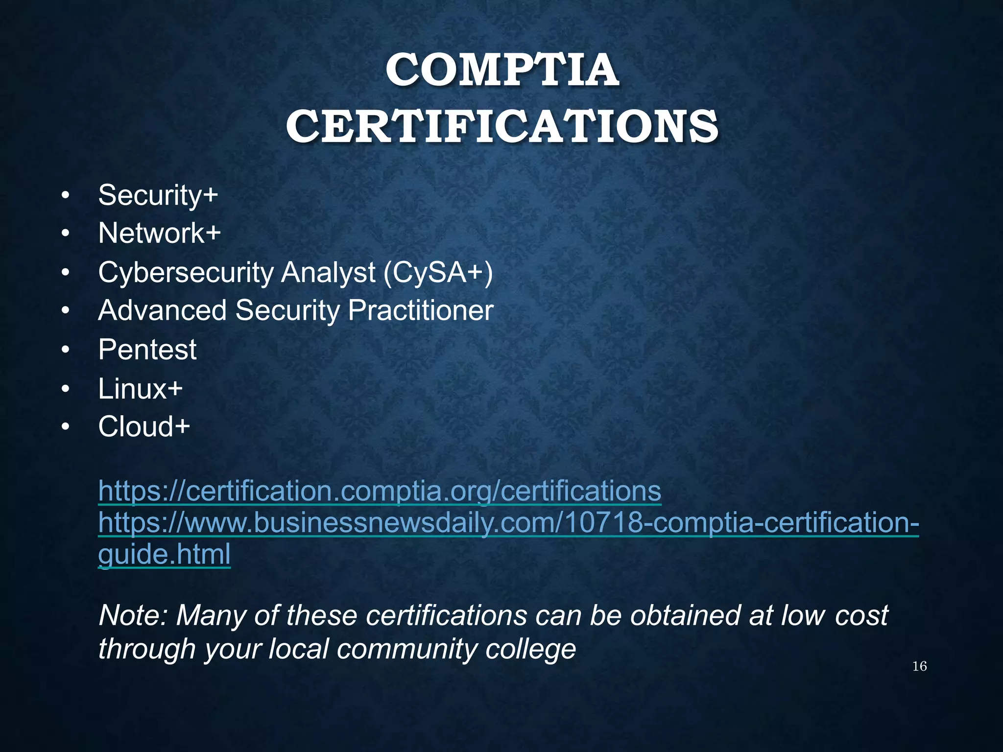 COMPTIA
CERTIFICATIONS
16
• Security+
• Network+
• Cybersecurity Analyst (CySA+)
• Advanced Security Practitioner
• Pentest
• Linux+
• Cloud+
https://certification.comptia.org/certifications
https://www.businessnewsdaily.com/10718-comptia-certification-
guide.html
Note: Many of these certifications can be obtained at low cost
through your local community college
 