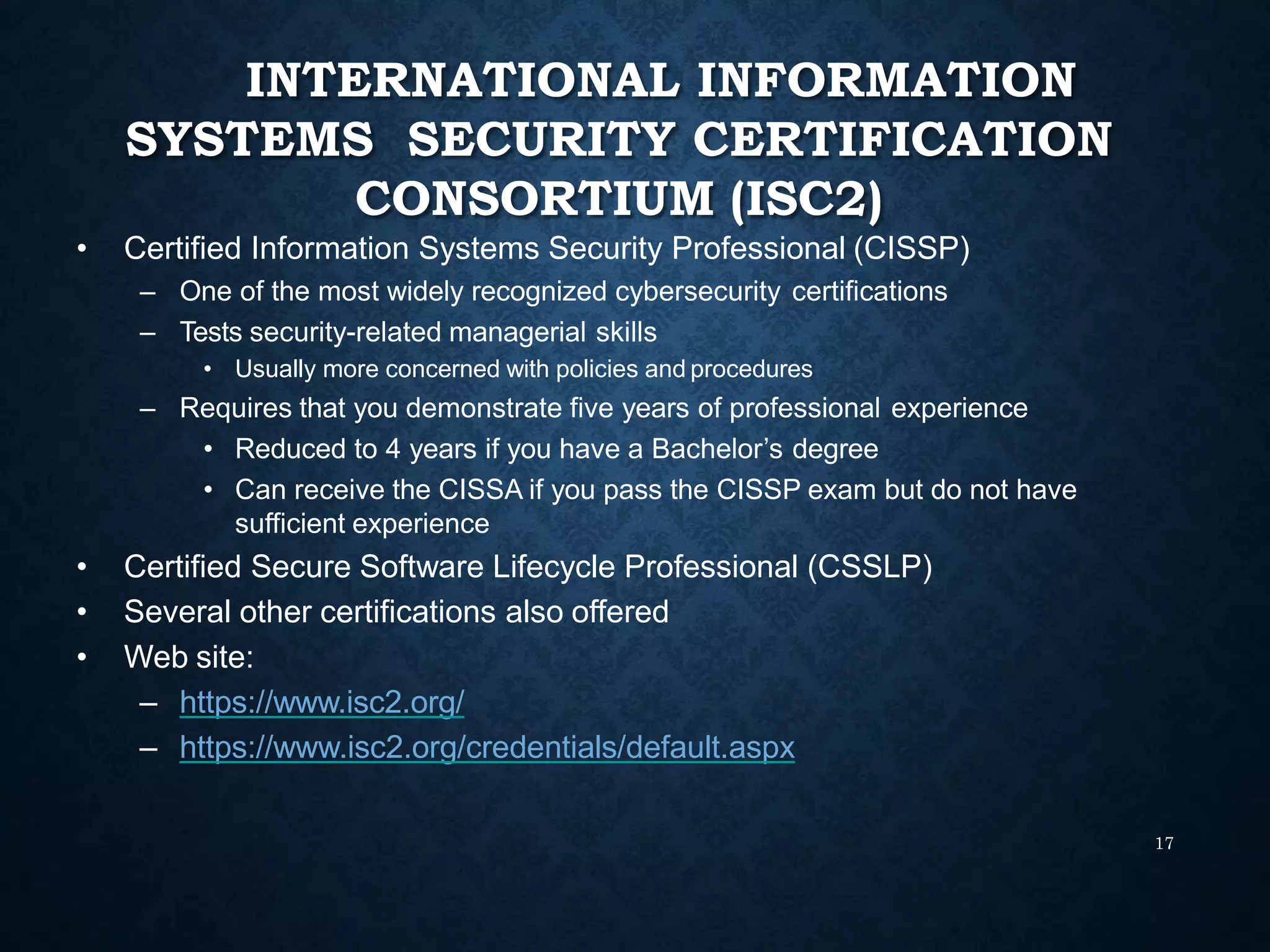 INTERNATIONAL INFORMATION
SYSTEMS SECURITY CERTIFICATION
CONSORTIUM (ISC2)
17
• Certified Information Systems Security Professional (CISSP)
– One of the most widely recognized cybersecurity certifications
– Tests security-related managerial skills
• Usually more concerned with policies and procedures
– Requires that you demonstrate five years of professional experience
• Reduced to 4 years if you have a Bachelor’s degree
• Can receive the CISSA if you pass the CISSP exam but do not have
sufficient experience
• Certified Secure Software Lifecycle Professional (CSSLP)
• Several other certifications also offered
• Web site:
– https://www.isc2.org/
– https://www.isc2.org/credentials/default.aspx
 
