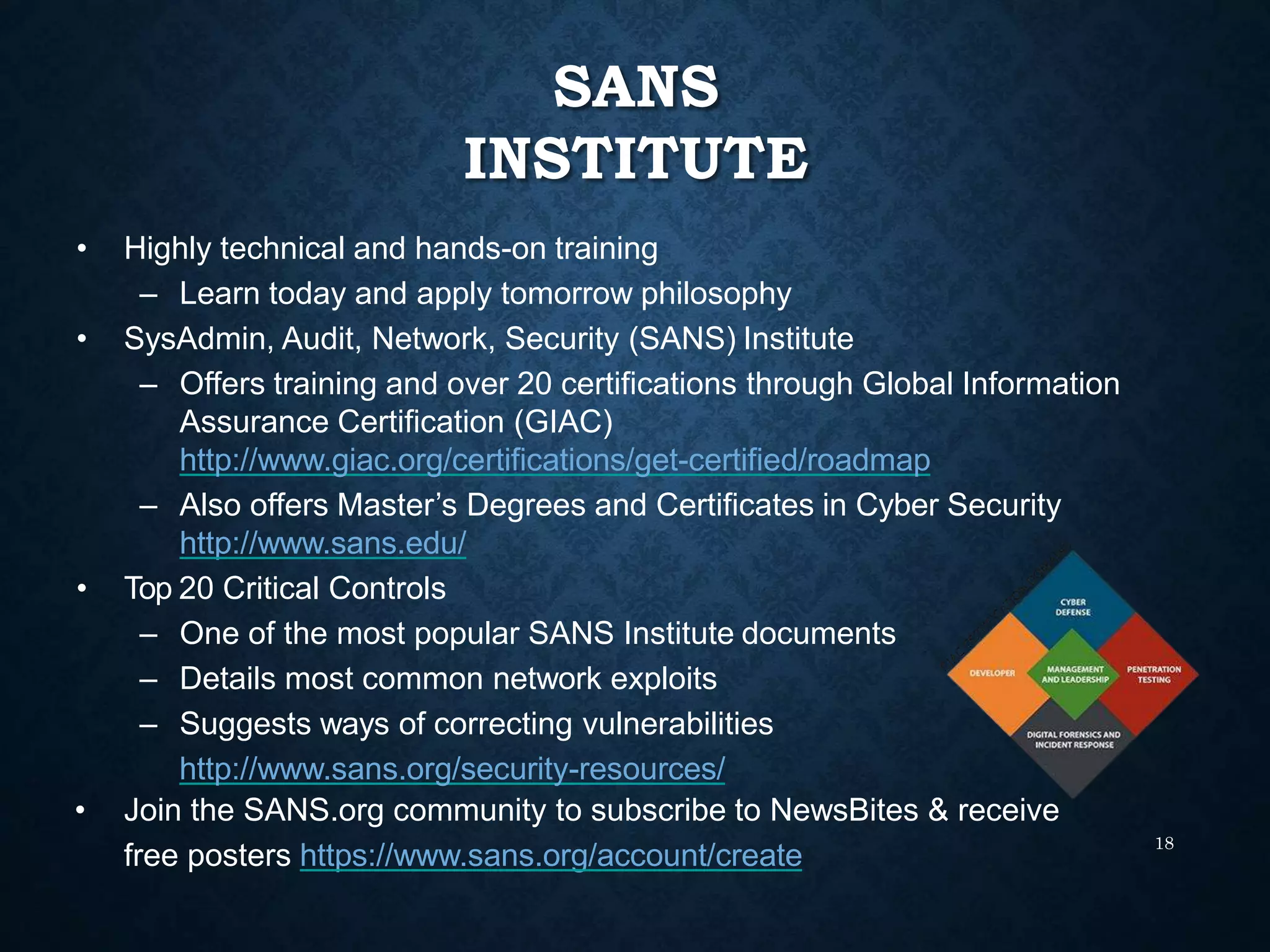 SANS
INSTITUTE
18
• Highly technical and hands-on training
– Learn today and apply tomorrow philosophy
• SysAdmin, Audit, Network, Security (SANS) Institute
– Offers training and over 20 certifications through Global Information
Assurance Certification (GIAC)
http://www.giac.org/certifications/get-certified/roadmap
– Also offers Master’s Degrees and Certificates in Cyber Security
http://www.sans.edu/
• Top 20 Critical Controls
– One of the most popular SANS Institute documents
– Details most common network exploits
– Suggests ways of correcting vulnerabilities
http://www.sans.org/security-resources/
• Join the SANS.org community to subscribe to NewsBites & receive
free posters https://www.sans.org/account/create
 