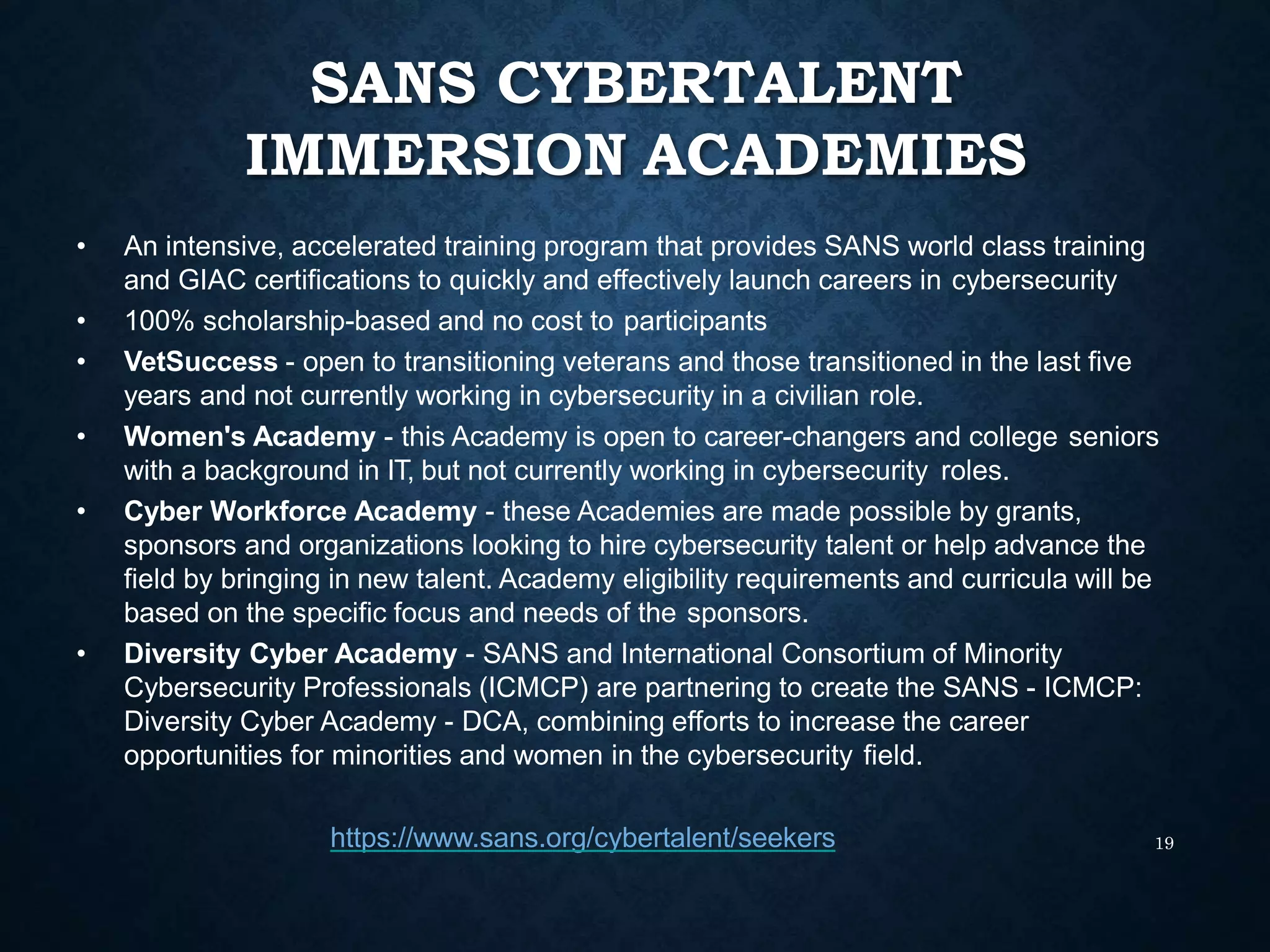 SANS CYBERTALENT
IMMERSION ACADEMIES
19
• An intensive, accelerated training program that provides SANS world class training
and GIAC certifications to quickly and effectively launch careers in cybersecurity
• 100% scholarship-based and no cost to participants
• VetSuccess - open to transitioning veterans and those transitioned in the last five
years and not currently working in cybersecurity in a civilian role.
• Women's Academy - this Academy is open to career-changers and college seniors
with a background in IT, but not currently working in cybersecurity roles.
• Cyber Workforce Academy - these Academies are made possible by grants,
sponsors and organizations looking to hire cybersecurity talent or help advance the
field by bringing in new talent. Academy eligibility requirements and curricula will be
based on the specific focus and needs of the sponsors.
• Diversity Cyber Academy - SANS and International Consortium of Minority
Cybersecurity Professionals (ICMCP) are partnering to create the SANS - ICMCP:
Diversity Cyber Academy - DCA, combining efforts to increase the career
opportunities for minorities and women in the cybersecurity field.
https://www.sans.org/cybertalent/seekers
 