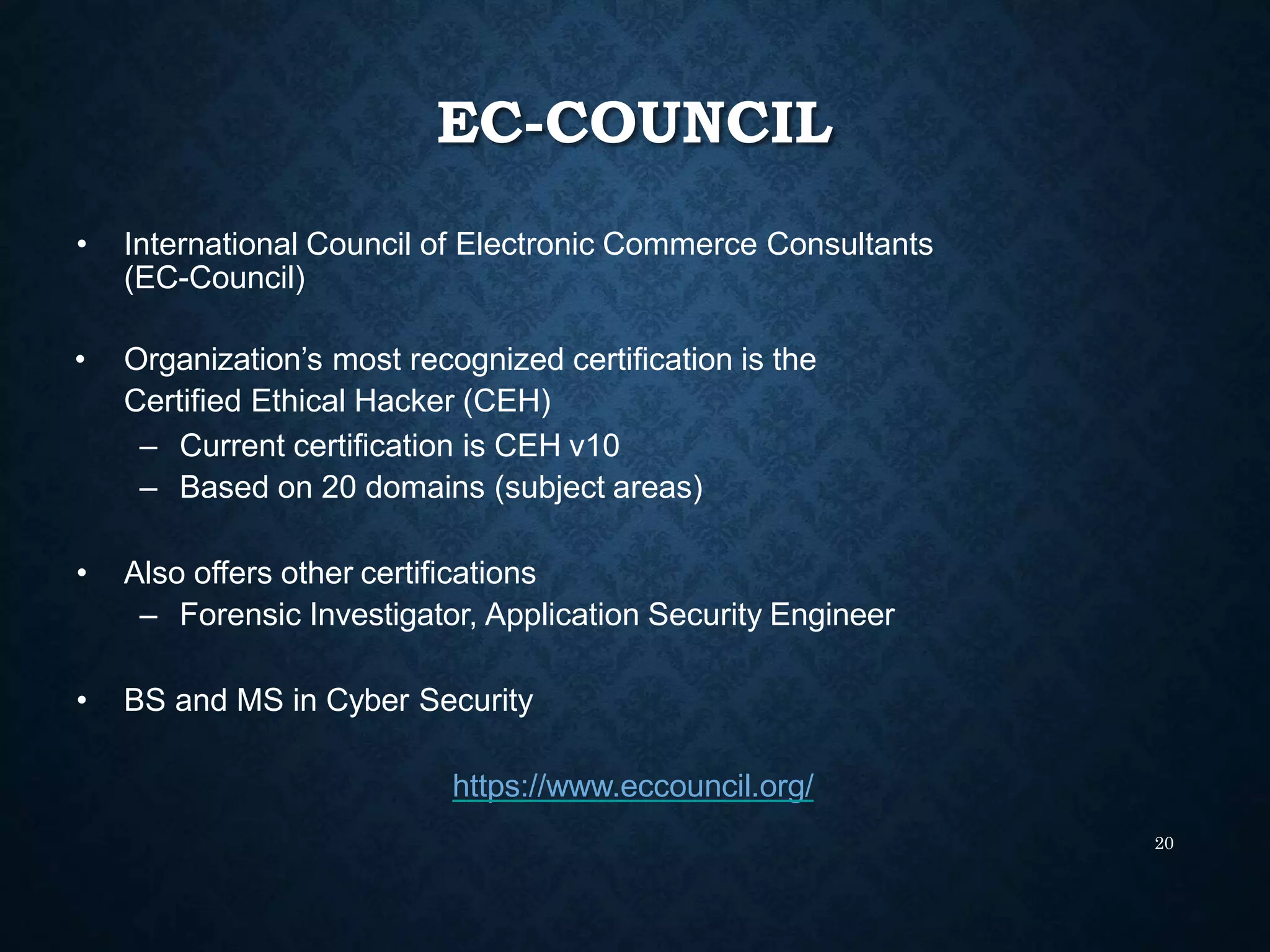 EC-COUNCIL
20
• International Council of Electronic Commerce Consultants
(EC-Council)
• Organization’s most recognized certification is the
Certified Ethical Hacker (CEH)
– Current certification is CEH v10
– Based on 20 domains (subject areas)
• Also offers other certifications
– Forensic Investigator, Application Security Engineer
• BS and MS in Cyber Security
https://www.eccouncil.org/
 