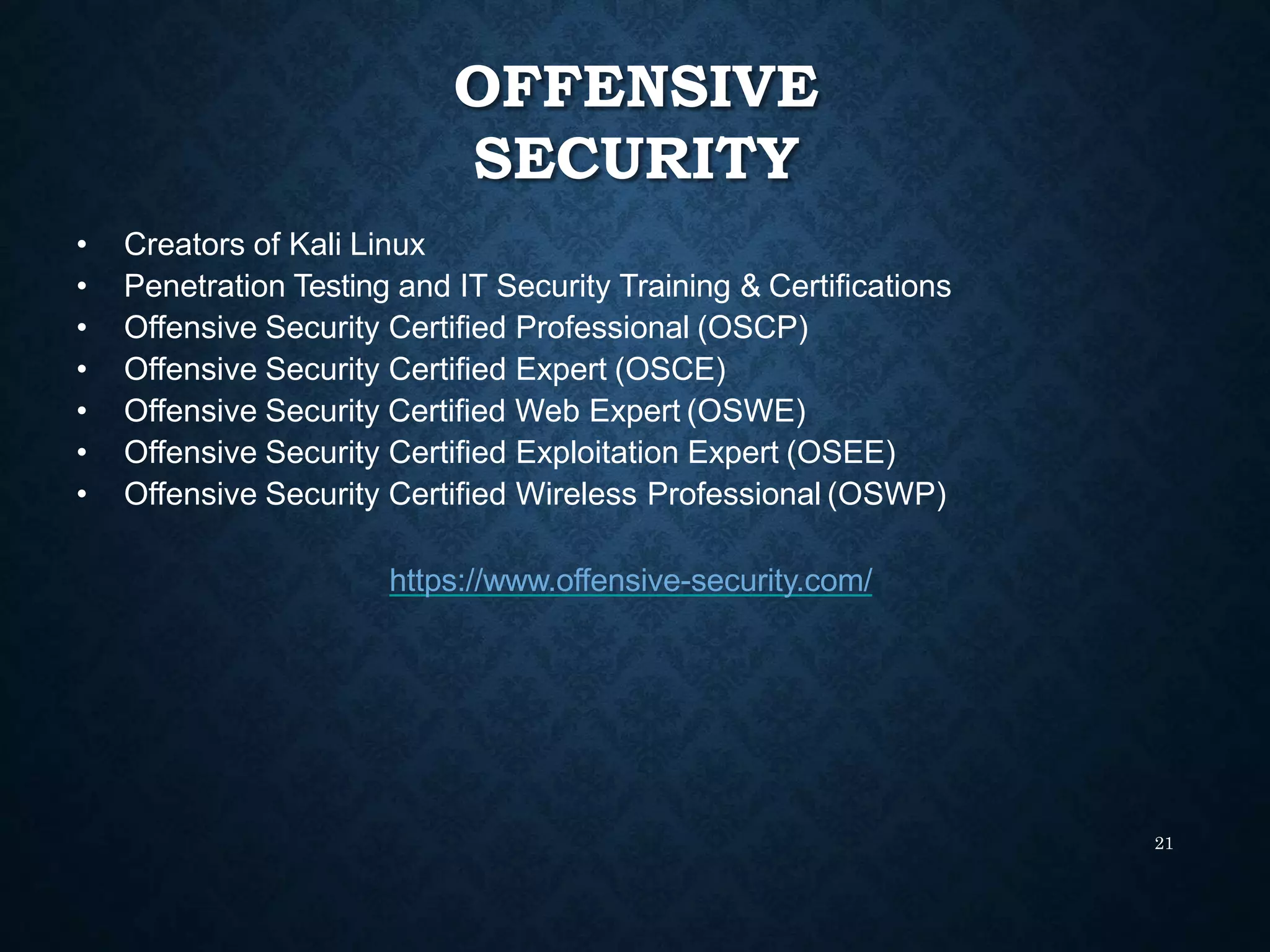 OFFENSIVE
SECURITY
21
• Creators of Kali Linux
• Penetration Testing and IT Security Training & Certifications
• Offensive Security Certified Professional (OSCP)
• Offensive Security Certified Expert (OSCE)
• Offensive Security Certified Web Expert (OSWE)
• Offensive Security Certified Exploitation Expert (OSEE)
• Offensive Security Certified Wireless Professional (OSWP)
https://www.offensive-security.com/
 