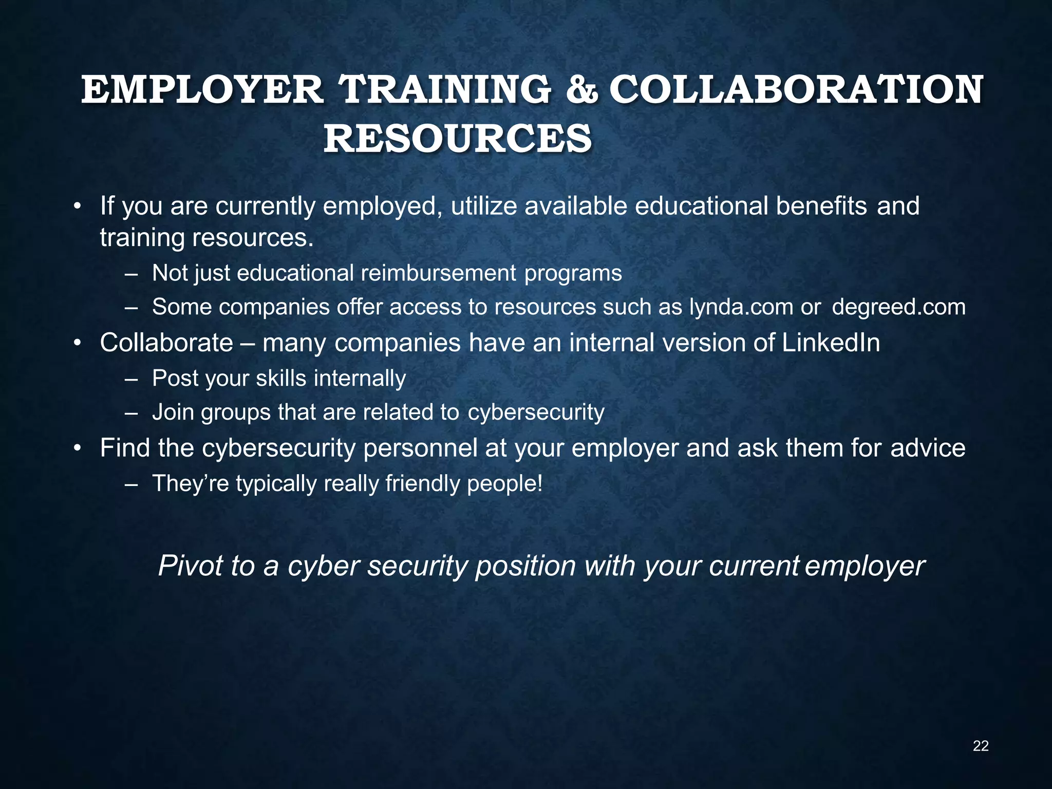 EMPLOYER TRAINING & COLLABORATION
RESOURCES
22
• If you are currently employed, utilize available educational benefits and
training resources.
– Not just educational reimbursement programs
– Some companies offer access to resources such as lynda.com or degreed.com
• Collaborate – many companies have an internal version of LinkedIn
– Post your skills internally
– Join groups that are related to cybersecurity
• Find the cybersecurity personnel at your employer and ask them for advice
– They’re typically really friendly people!
Pivot to a cyber security position with your current employer
 
